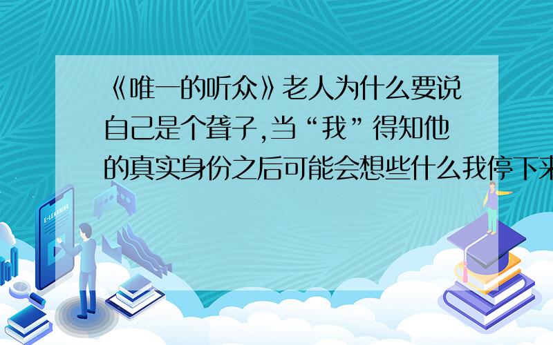 《唯一的听众》老人为什么要说自己是个聋子,当“我”得知他的真实身份之后可能会想些什么我停下来时,她总不忘说上一句：“真不