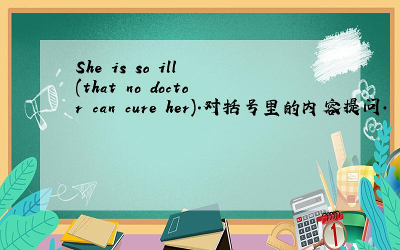 She is so ill (that no doctor can cure her).对括号里的内容提问.