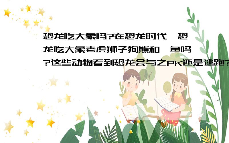 恐龙吃大象吗?在恐龙时代,恐龙吃大象老虎狮子狗熊和鄂鱼吗?这些动物看到恐龙会与之PK还是逃跑?尤其是 体重最大的超 (8