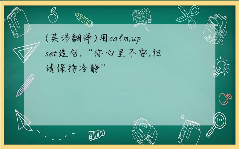 (英语翻译)用calm,upset造句,“你心里不安,但请保持冷静”