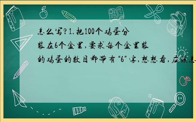 怎么写?1.把100个鸡蛋分装在6个盒里,要求每个盒里装的鸡蛋的数目都带有“6”字,想想看,应该怎样分?