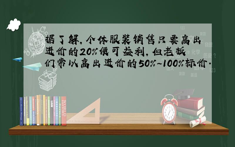 据了解,个体服装销售只要高出进价的20%便可盈利,但老板们常以高出进价的50%～100%标价．