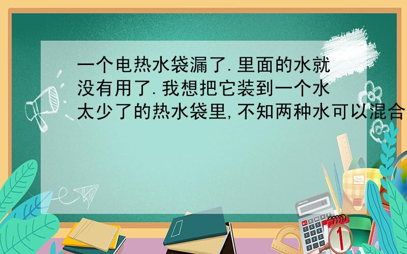 一个电热水袋漏了.里面的水就没有用了.我想把它装到一个水太少了的热水袋里,不知两种水可以混合不啊?哪...