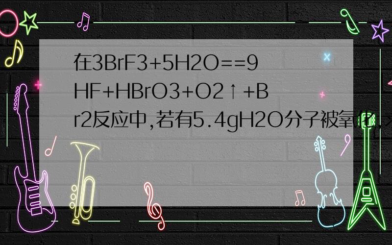 在3BrF3+5H2O==9HF+HBrO3+O2↑+Br2反应中,若有5.4gH2O分子被氧化,求被水还原的BrF3是