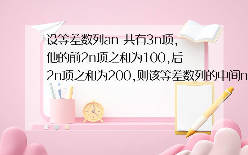 设等差数列an 共有3n项,他的前2n项之和为100,后2n项之和为200,则该等差数列的中间n项的和等于多少