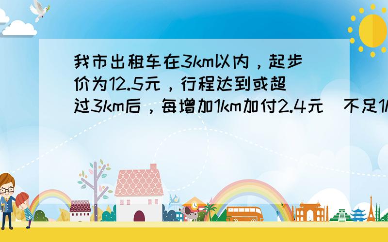 我市出租车在3km以内，起步价为12.5元，行程达到或超过3km后，每增加1km加付2.4元（不足1km亦按1km计价）