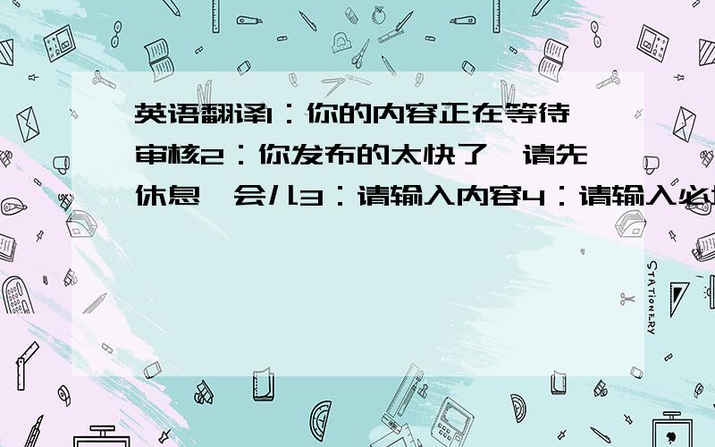 英语翻译1：你的内容正在等待审核2：你发布的太快了,请先休息一会儿3：请输入内容4：请输入必填项5：请输入有效的Emai