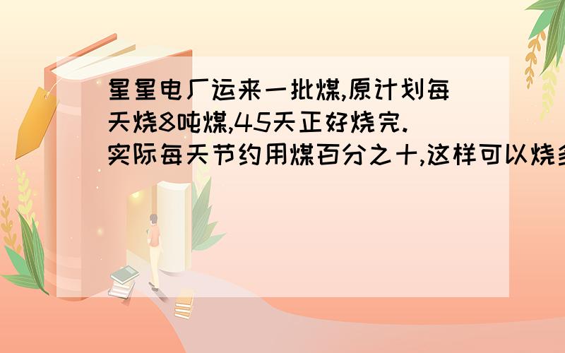 星星电厂运来一批煤,原计划每天烧8吨煤,45天正好烧完.实际每天节约用煤百分之十,这样可以烧多少天?