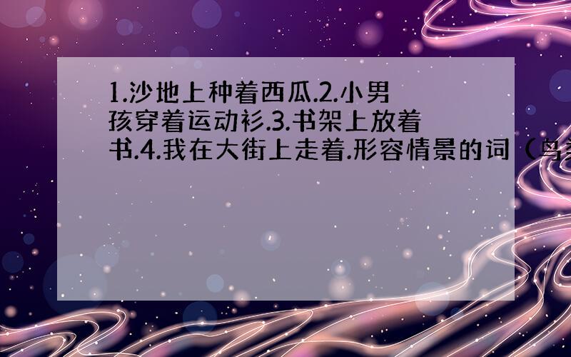 1.沙地上种着西瓜.2.小男孩穿着运动衫.3.书架上放着书.4.我在大街上走着.形容情景的词（鸟类觅食的情景）饿得（ ）