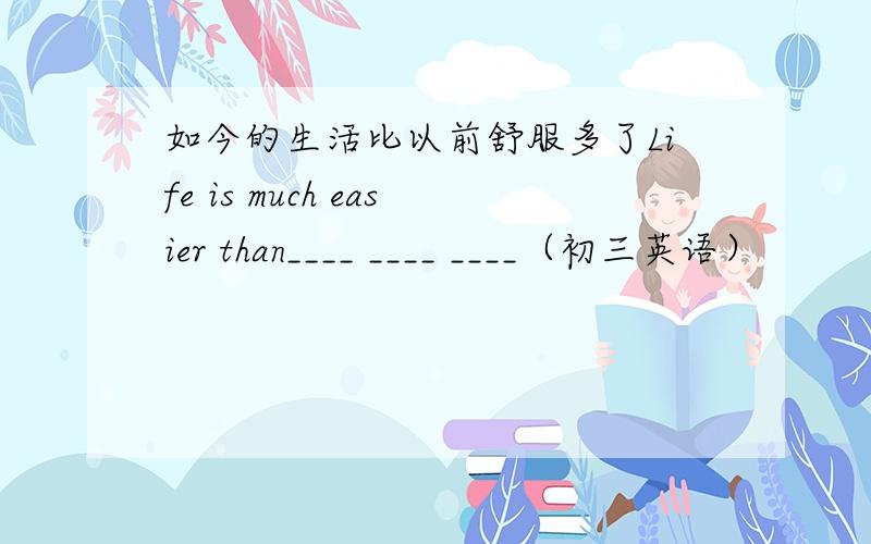 如今的生活比以前舒服多了Life is much easier than____ ____ ____（初三英语）