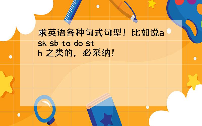 求英语各种句式句型！比如说ask sb to do sth 之类的，必采纳！