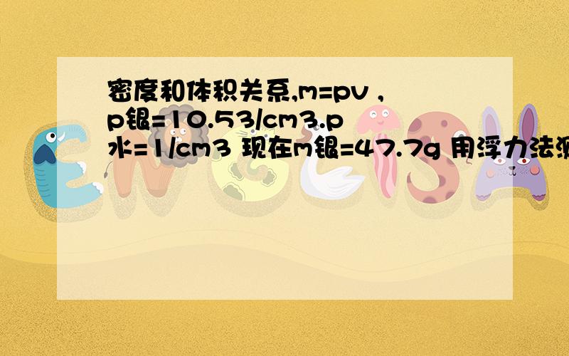 密度和体积关系,m=pv ,p银=10.53/cm3.p水=1/cm3 现在m银=47.7g 用浮力法测的话,它排出的水