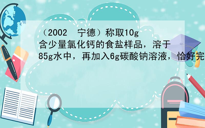 （2002•宁德）称取10g含少量氯化钙的食盐样品，溶于85g水中，再加入6g碳酸钠溶液，恰好完全反应，反应的化学方程式