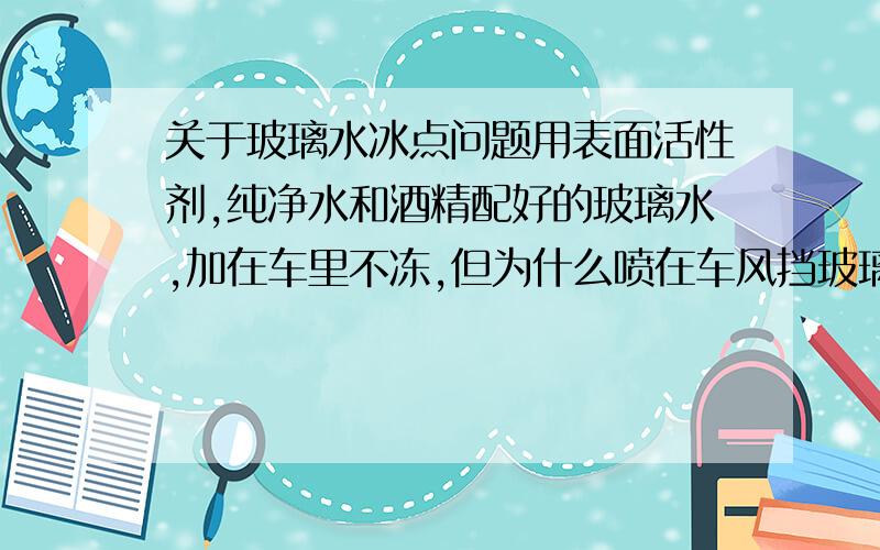 关于玻璃水冰点问题用表面活性剂,纯净水和酒精配好的玻璃水,加在车里不冻,但为什么喷在车风挡玻璃上会冻呢,雨刷能唰到的地方