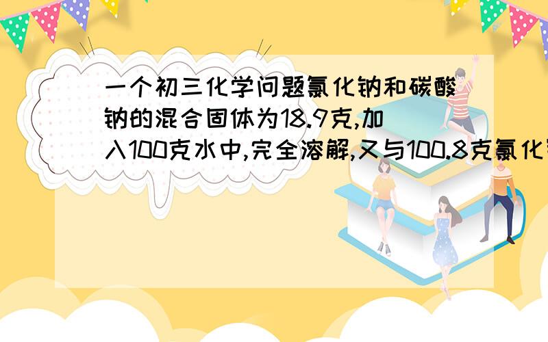 一个初三化学问题氯化钠和碳酸钠的混合固体为18.9克,加入100克水中,完全溶解,又与100.8克氯化钡完全反应,产生沉