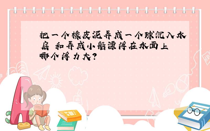 把一个橡皮泥弄成一个球沉入水底 和弄成小船漂浮在水面上 哪个浮力大?