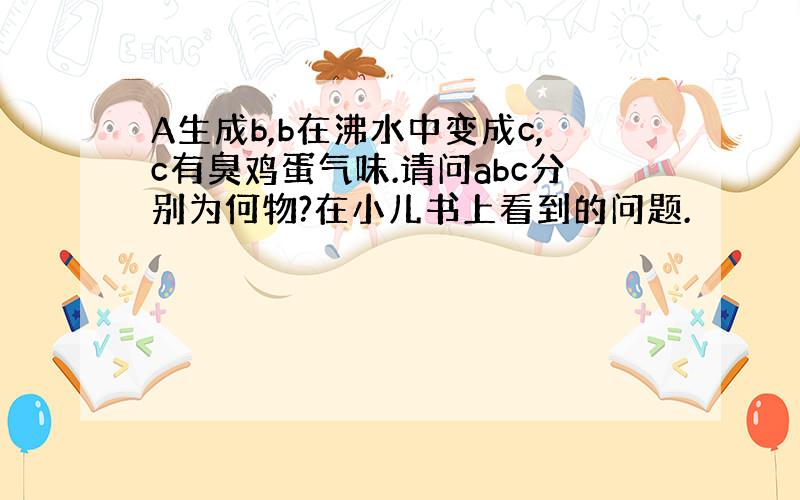 A生成b,b在沸水中变成c,c有臭鸡蛋气味.请问abc分别为何物?在小儿书上看到的问题.