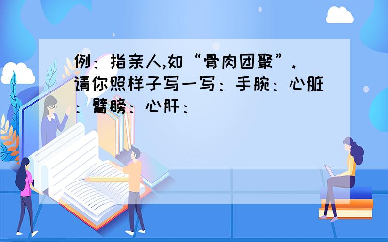 例：指亲人,如“骨肉团聚”.请你照样子写一写：手腕：心脏：臂膀：心肝：