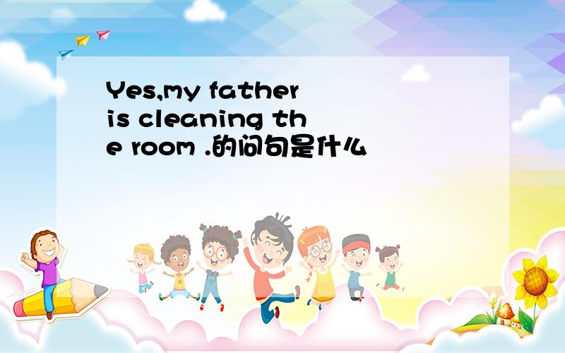 Yes,my father is cleaning the room .的问句是什么