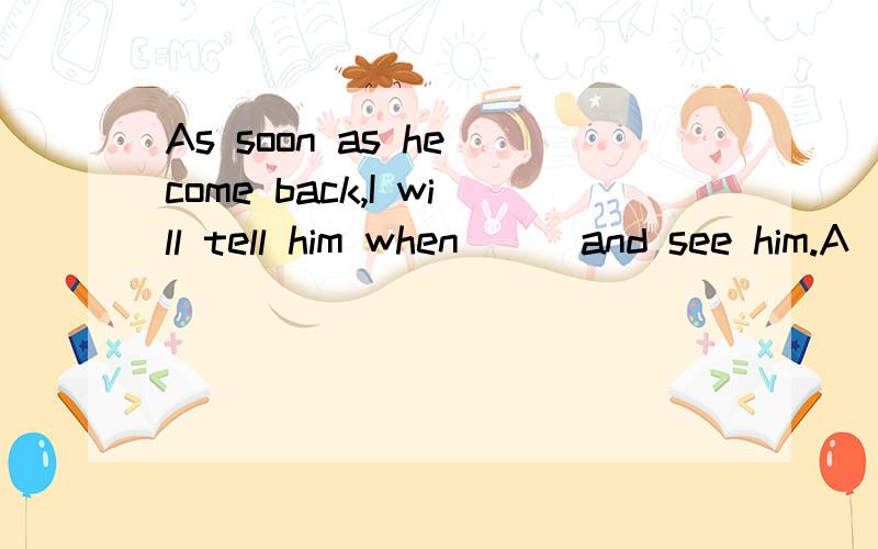 As soon as he come back,I will tell him when___and see him.A