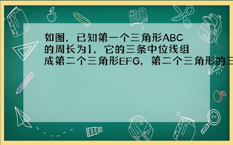 如图，已知第一个三角形ABC的周长为1，它的三条中位线组成第二个三角形EFG，第二个三角形的三条中位线又组成第三个三角形