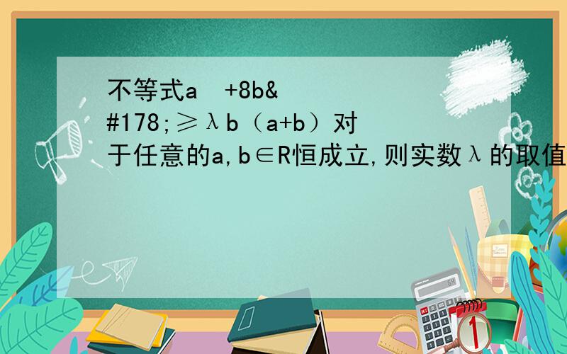 不等式a²+8b²≥λb（a+b）对于任意的a,b∈R恒成立,则实数λ的取值范围为多少.