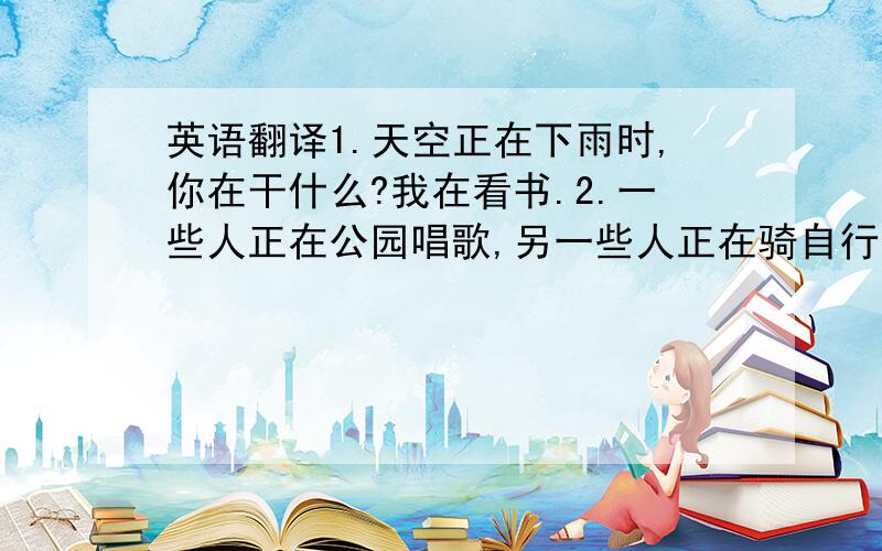 英语翻译1.天空正在下雨时,你在干什么?我在看书.2.一些人正在公园唱歌,另一些人正在骑自行车.3.我非常想念我的一些老