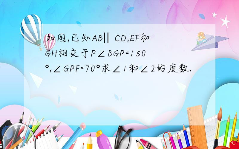 如图,已知AB‖CD,EF和GH相交于P∠BGP=150°,∠GPF=70°求∠1和∠2的度数.