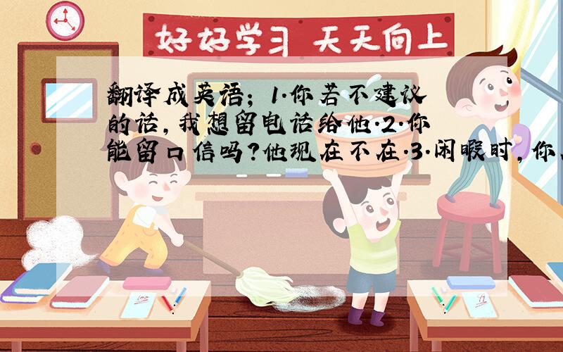 翻译成英语； 1.你若不建议的话,我想留电话给他.2.你能留口信吗?他现在不在.3.闲暇时,你在干什么?