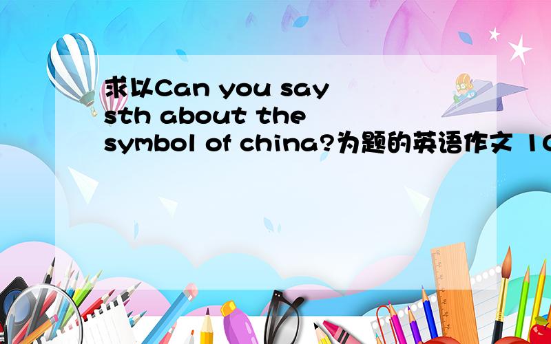 求以Can you say sth about the symbol of china?为题的英语作文 100词左右