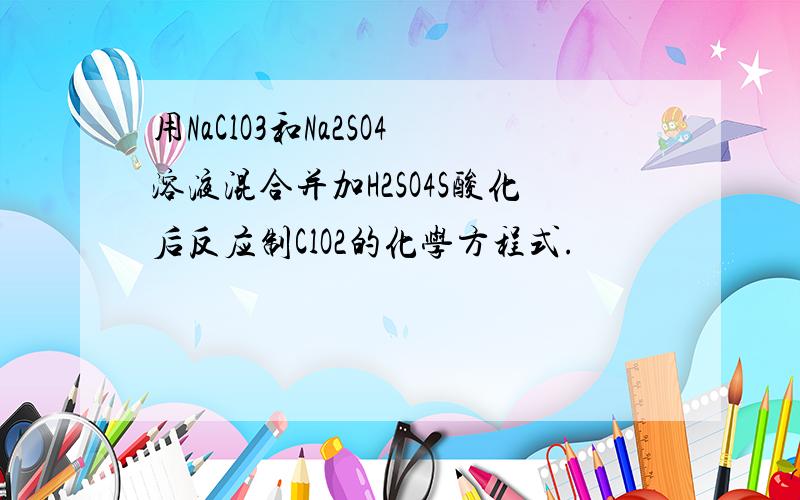 用NaClO3和Na2SO4溶液混合并加H2SO4S酸化后反应制ClO2的化学方程式.