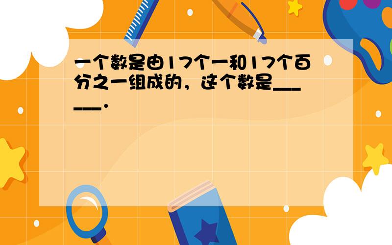 一个数是由17个一和17个百分之一组成的，这个数是______．