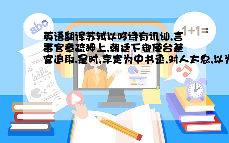 英语翻译苏轼以吟诗有讥讪,言事官章疏狎上,朝廷下御使台差官追取.是时,李定为中书丞,对人太息,以为人才难得,求一可使逮轼