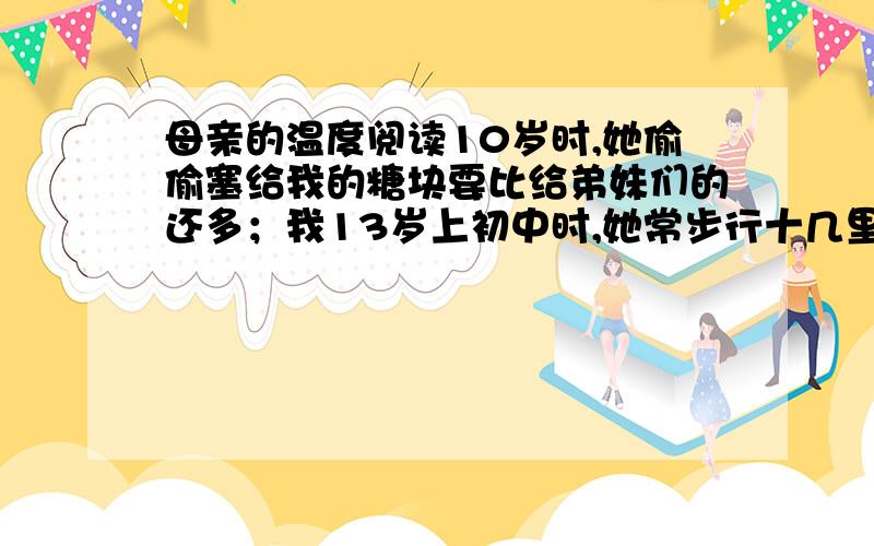 母亲的温度阅读10岁时,她偷偷塞给我的糖块要比给弟妹们的还多；我13岁上初中时,她常步行十几里路给我送来饭菜；16岁我考