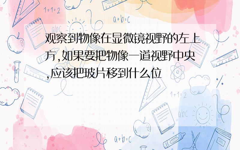 观察到物像在显微镜视野的左上方,如果要把物像一道视野中央,应该把玻片移到什么位