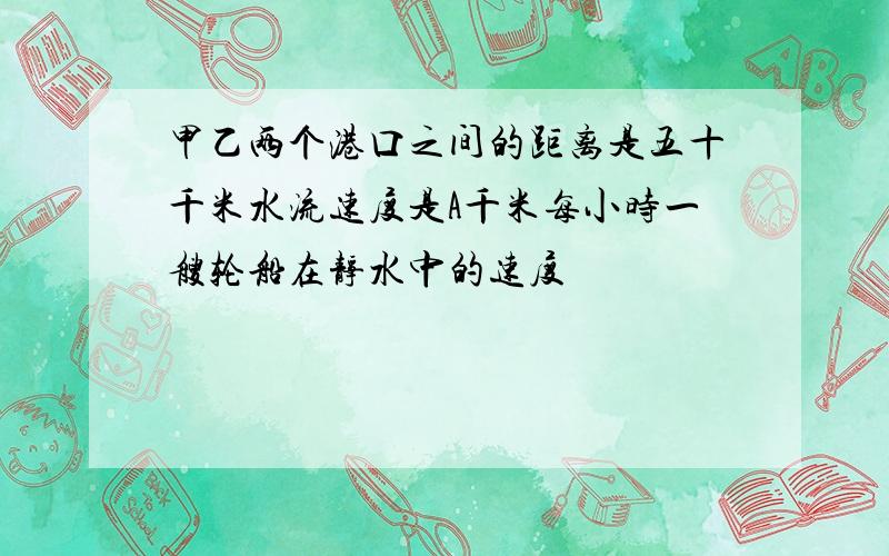 甲乙两个港口之间的距离是五十千米水流速度是A千米每小时一艘轮船在静水中的速度