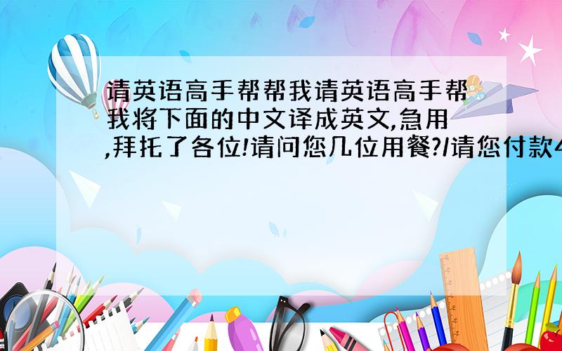 请英语高手帮帮我请英语高手帮我将下面的中文译成英文,急用,拜托了各位!请问您几位用餐?/请您付款45元/祝病人早日康复/