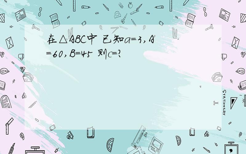 在△ABC中 已知a=3,A=60,B=45 则c=?