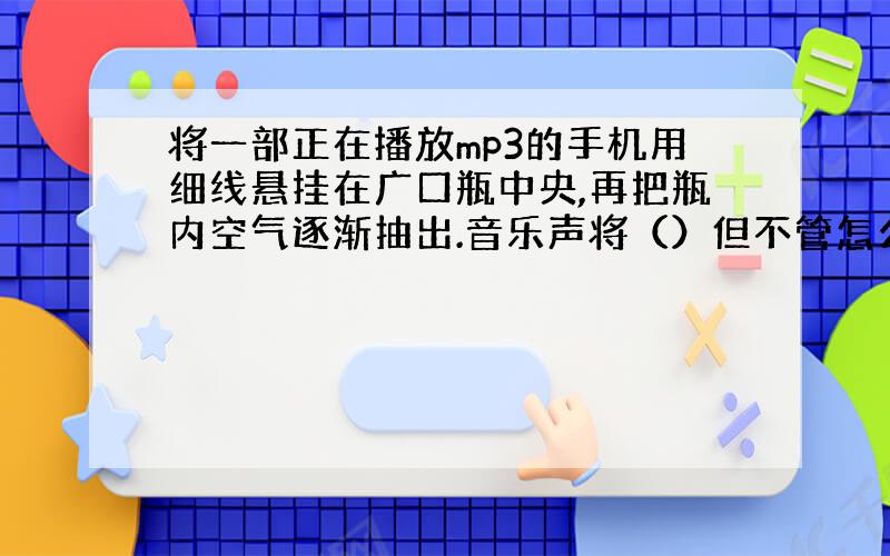 将一部正在播放mp3的手机用细线悬挂在广口瓶中央,再把瓶内空气逐渐抽出.音乐声将（）但不管怎么抽气,