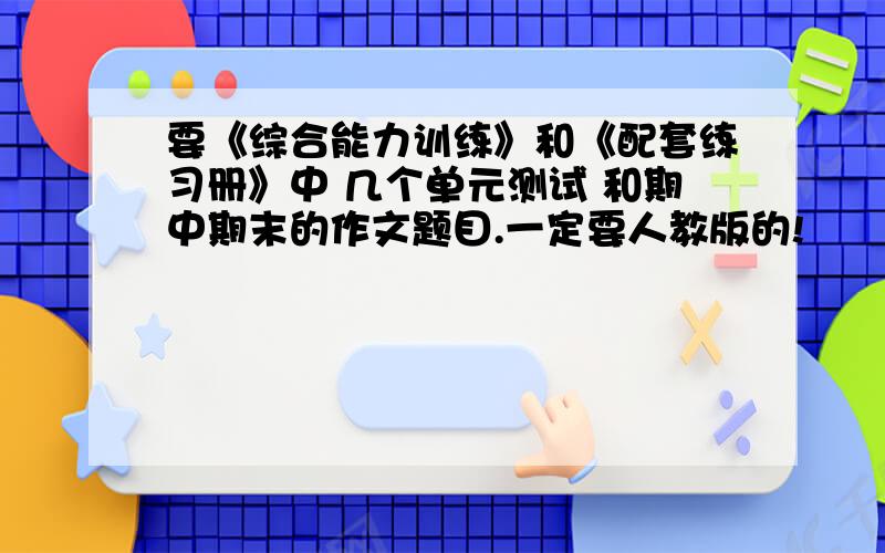 要《综合能力训练》和《配套练习册》中 几个单元测试 和期中期末的作文题目.一定要人教版的!