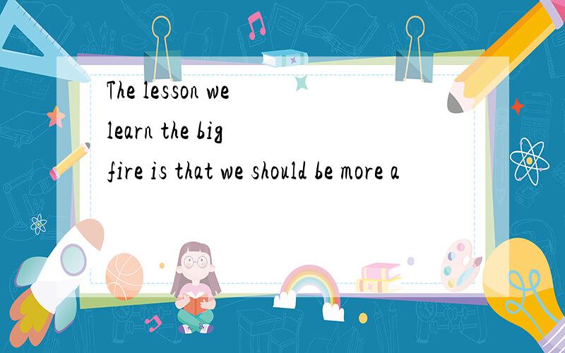 The lesson we learn the big fire is that we should be more a