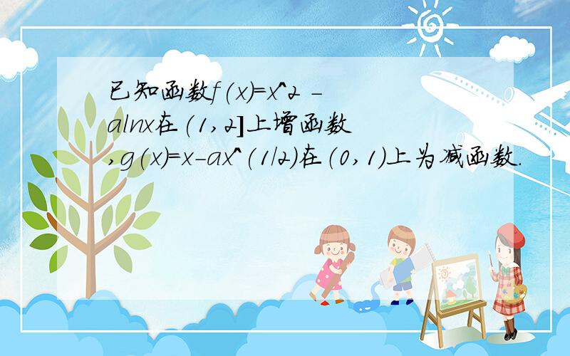 已知函数f(x)=x^2 -alnx在(1,2]上增函数,g(x)=x-ax^(1/2)在（0,1）上为减函数.