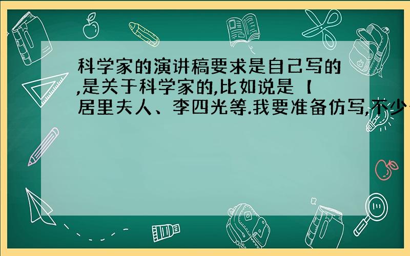 科学家的演讲稿要求是自己写的,是关于科学家的,比如说是【居里夫人、李四光等.我要准备仿写,不少于400字.