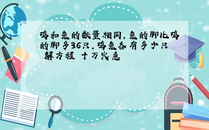 鸡和兔的数量相同,兔的脚比鸡的脚多36只,鸡兔各有多少只 解方程 十万火急