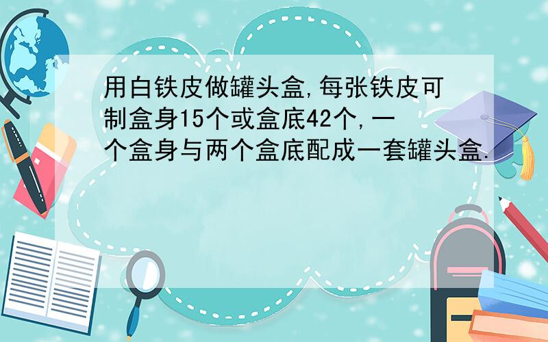 用白铁皮做罐头盒,每张铁皮可制盒身15个或盒底42个,一个盒身与两个盒底配成一套罐头盒.