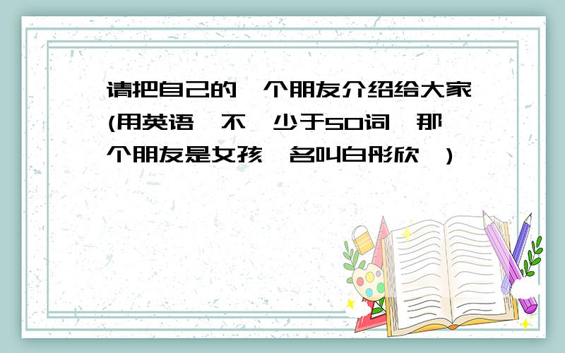 请把自己的一个朋友介绍给大家(用英语,不,少于50词,那个朋友是女孩,名叫白彤欣,)