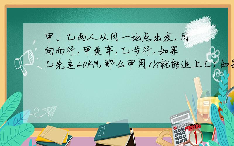 甲、乙两人从同一地点出发,同向而行,甲乘车,乙步行,如果乙先走20KM,那么甲用1h就能追上乙；如果乙先走1h,那么甲只