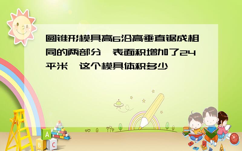 圆锥形模具高6沿高垂直锯成相同的两部分,表面积增加了24平米,这个模具体积多少