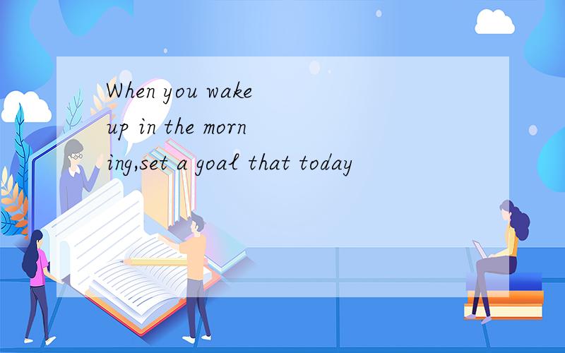 When you wake up in the morning,set a goal that today