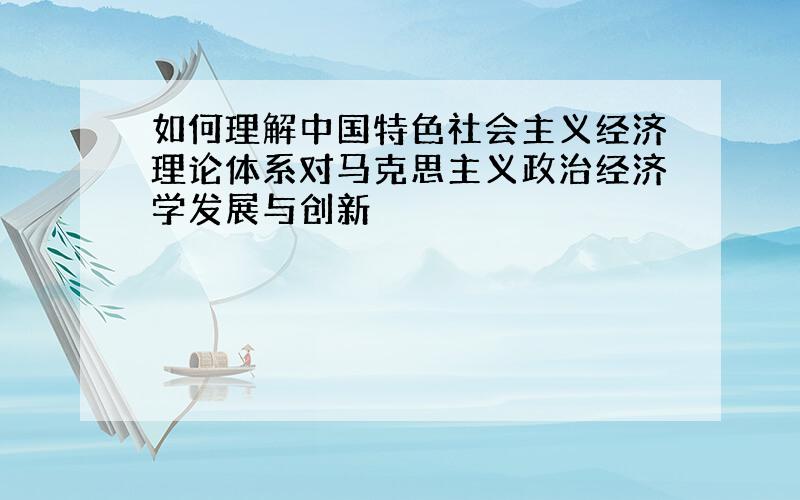 如何理解中国特色社会主义经济理论体系对马克思主义政治经济学发展与创新